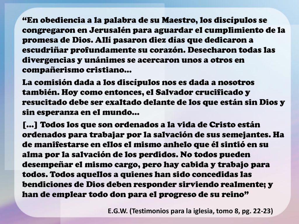 En obediencia a la palabra de su Maestro, los discípulos se congregaron en Jerusalén para aguardar el cumplimiento de la promesa de Dios. Allí pasaron diez días que dedicaron a escudriñar profundamente su corazón. Desecharon todas las divergencias y unánimes se acercaron unos a otros en compañerismo cristiano...