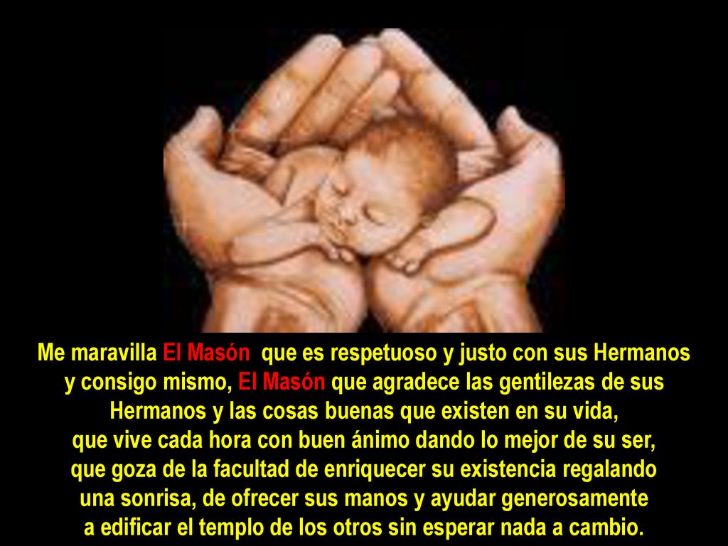 Me maravilla El Masón que es respetuoso y justo con sus Hermanos y consigo mismo, El Masón que agradece las gentilezas de sus Hermanos y las cosas buenas que existen en su vida, que vive cada hora con buen ánimo dando lo mejor de su ser, que goza de la facultad de enriquecer su existencia regalando una sonrisa, de ofrecer sus manos y ayudar generosamente a edificar el templo de los otros sin esperar nada a cambio.