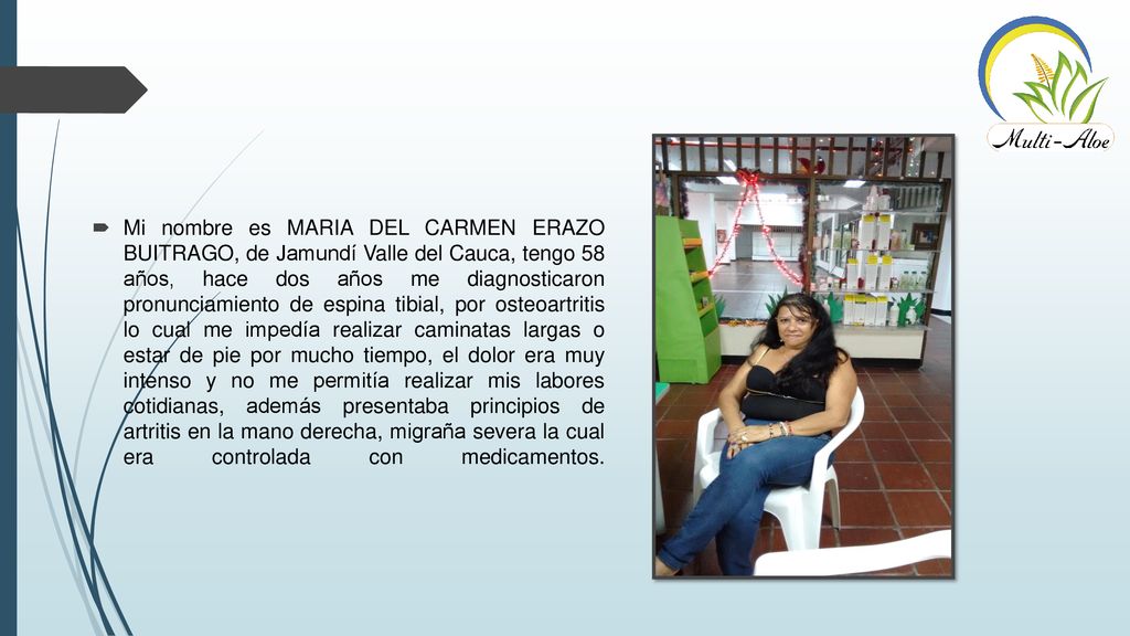 Mi nombre es MARIA DEL CARMEN ERAZO BUITRAGO, de Jamundí Valle del Cauca, tengo 58 años, hace dos años me diagnosticaron pronunciamiento de espina tibial, por osteoartritis lo cual me impedía realizar caminatas largas o estar de pie por mucho tiempo, el dolor era muy intenso y no me permitía realizar mis labores cotidianas, además presentaba principios de artritis en la mano derecha, migraña severa la cual era controlada con medicamentos.