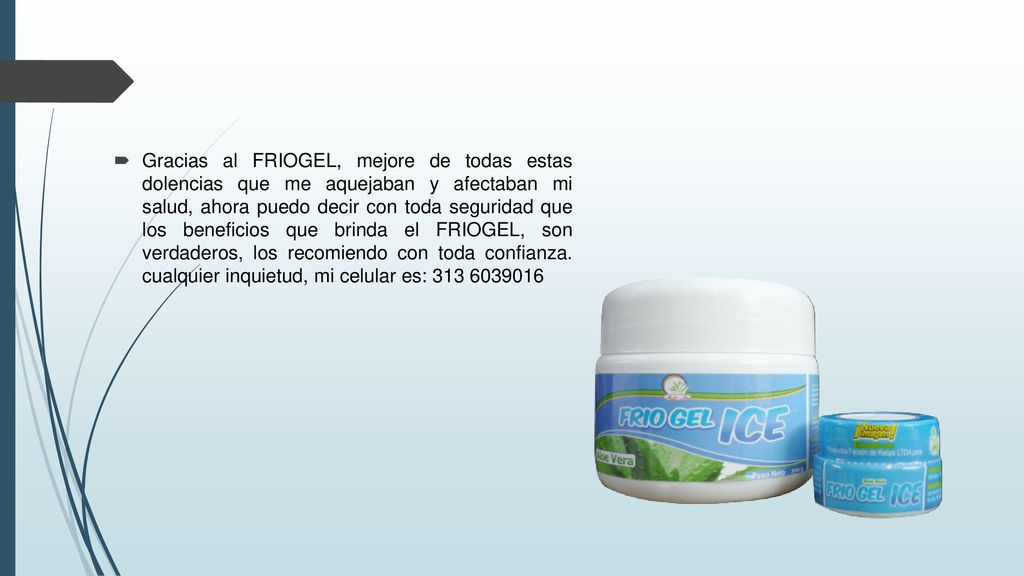 Gracias al FRIOGEL, mejore de todas estas dolencias que me aquejaban y afectaban mi salud, ahora puedo decir con toda seguridad que los beneficios que brinda el FRIOGEL, son verdaderos, los recomiendo con toda confianza.