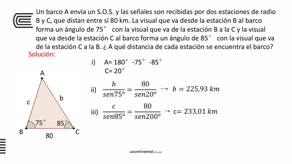 Un barco A envía un S.O.S. y las señales son recibidas por dos estaciones de radio B y C, que distan entre sí 80 km. La visual que va desde la estación B al barco forma un ángulo de 75° con la visual que va de la estación B a la C y la visual que va desde la estación C al barco forma un ángulo de 85° con la visual que va de la estación C a la B. ¿ A qué distancia de cada estación se encuentra el barco