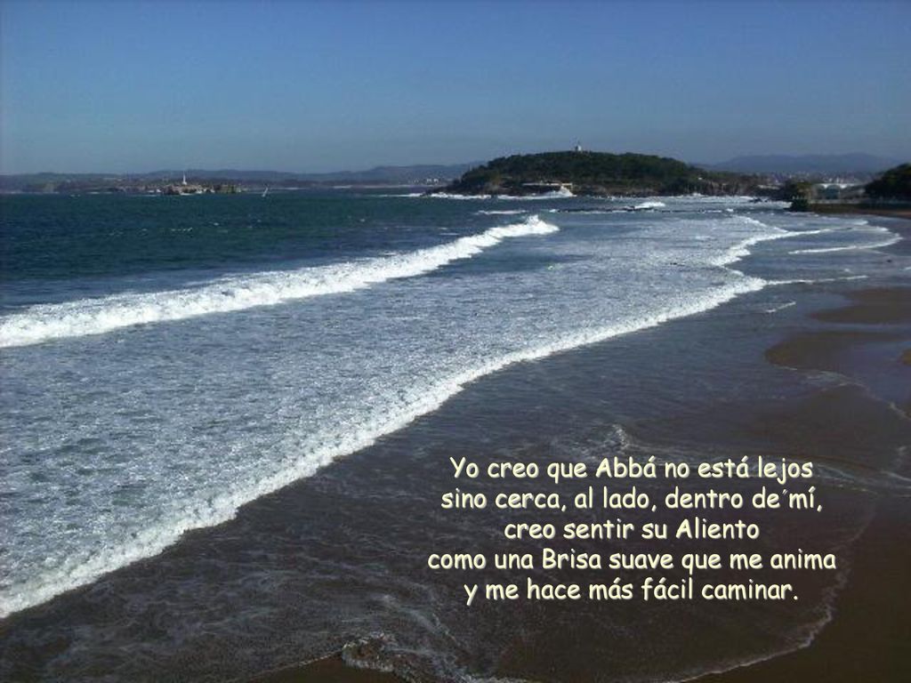 Yo creo que Abbá no está lejos sino cerca, al lado, dentro de´mí, creo sentir su Aliento como una Brisa suave que me anima y me hace más fácil caminar.