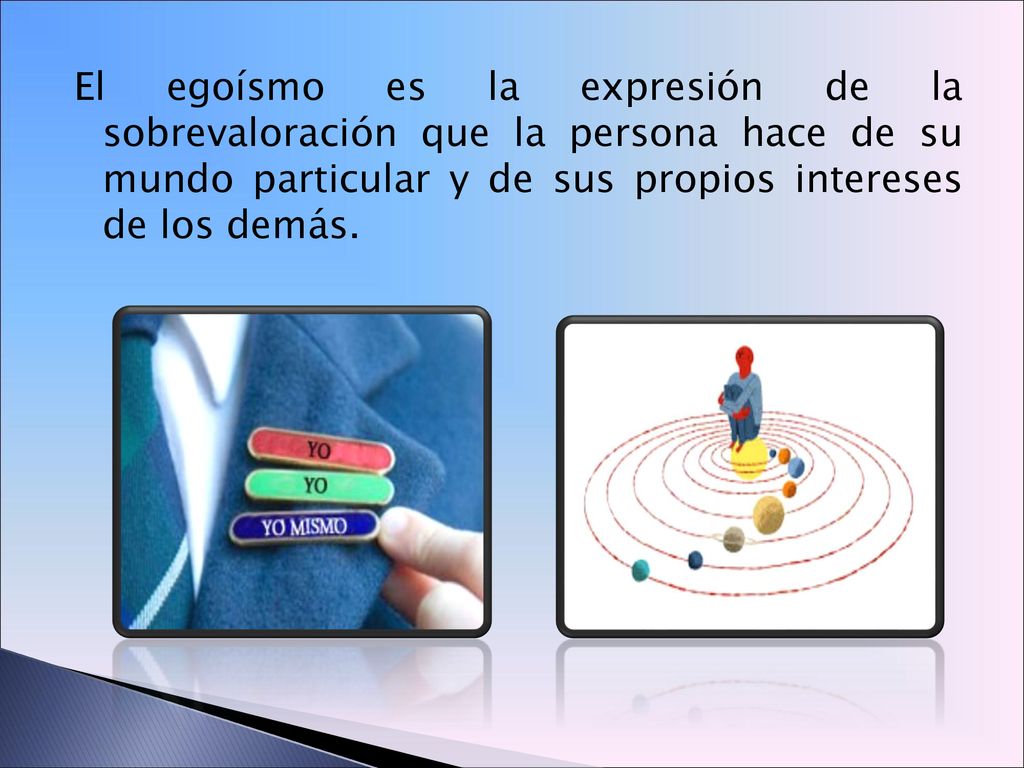 El egoísmo es la expresión de la sobrevaloración que la persona hace de su mundo particular y de sus propios intereses de los demás.