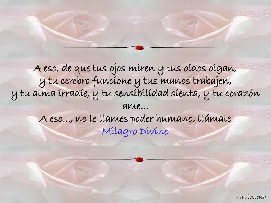 A eso, de que tus ojos miren y tus oídos oigan, y tu cerebro funcione y tus manos trabajen, y tu alma irradie, y tu sensibilidad sienta, y tu corazón ame... A eso..., no le llames poder humano, llámale Milagro Divino