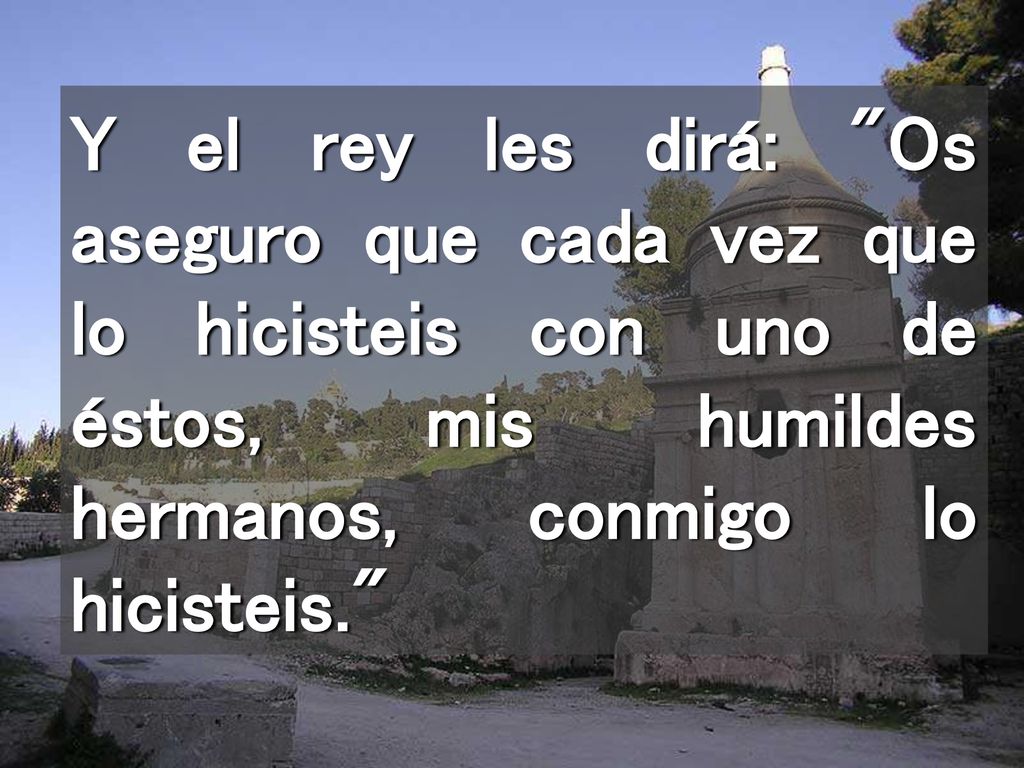 Y el rey les dirá: Os aseguro que cada vez que lo hicisteis con uno de éstos, mis humildes hermanos, conmigo lo hicisteis.