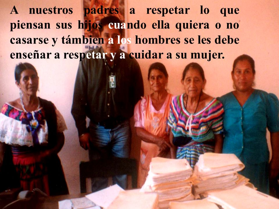 A nuestros padres a respetar lo que piensan sus hijos cuando ella quiera o no casarse y támbien a los hombres se les debe enseñar a respetar y a cuidar a su mujer.