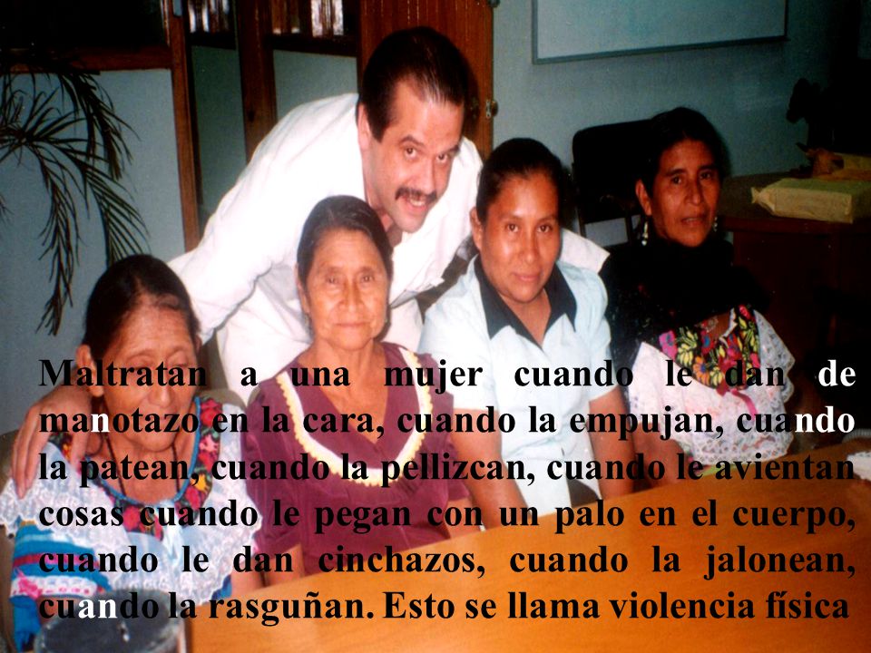 Maltratan a una mujer cuando le dan de manotazo en la cara, cuando la empujan, cuando la patean, cuando la pellizcan, cuando le avientan cosas cuando le pegan con un palo en el cuerpo, cuando le dan cinchazos, cuando la jalonean, cuando la rasguñan.