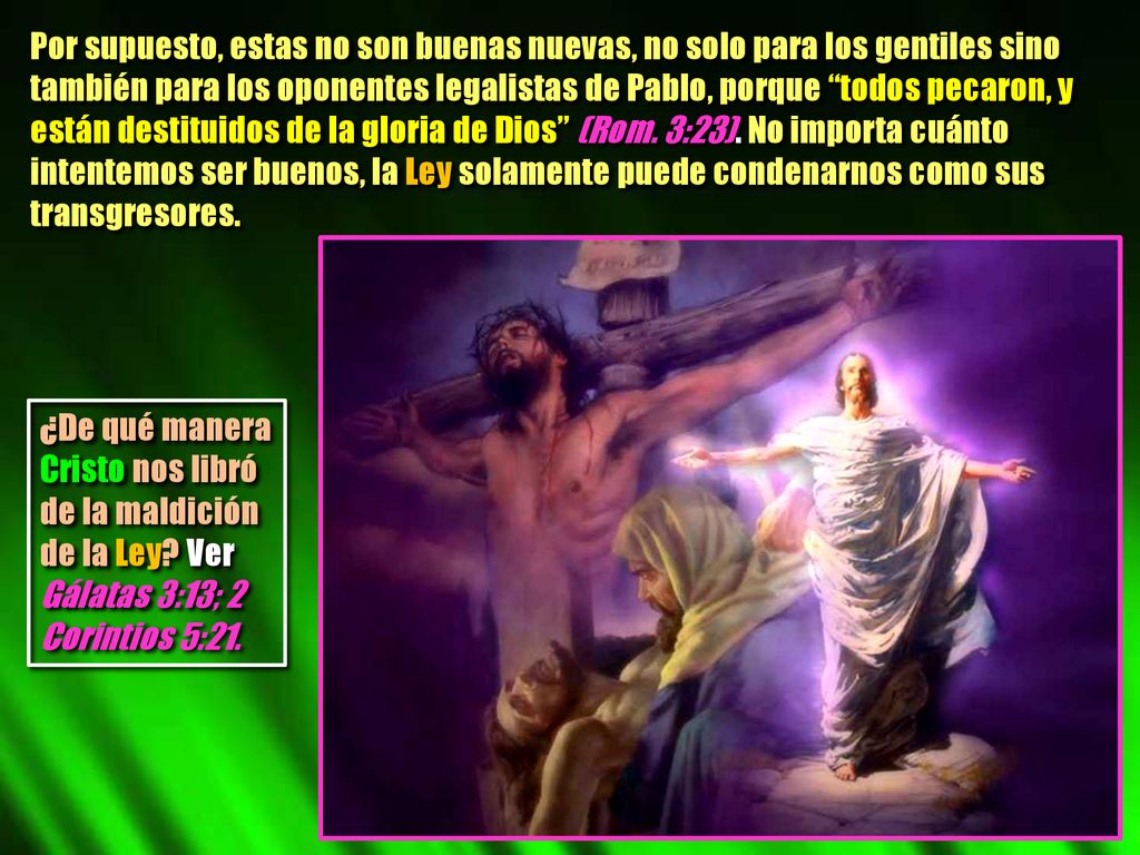 Por supuesto, estas no son buenas nuevas, no solo para los gentiles sino también para los oponentes legalistas de Pablo, porque todos pecaron, y están destituidos de la gloria de Dios (Rom. 3:23). No importa cuánto intentemos ser buenos, la Ley solamente puede condenarnos como sus transgresores.