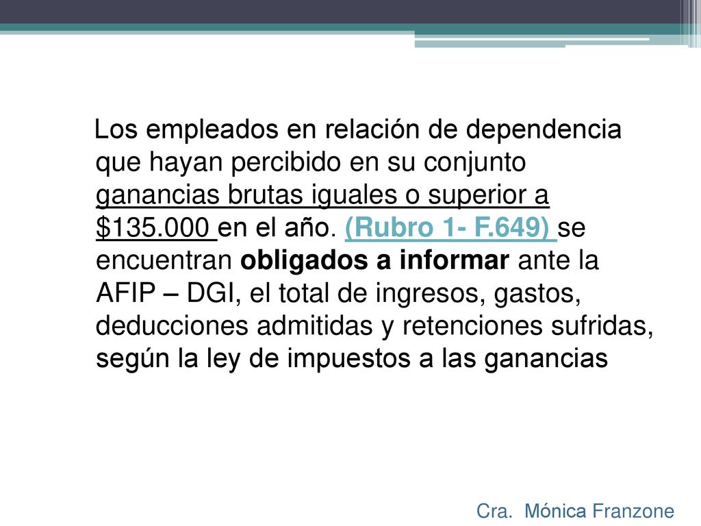 Los empleados en relación de dependencia que hayan percibido en su conjunto ganancias brutas iguales o superior a $ en el año. (Rubro 1- F.649) se encuentran obligados a informar ante la AFIP – DGI, el total de ingresos, gastos, deducciones admitidas y retenciones sufridas, según la ley de impuestos a las ganancias