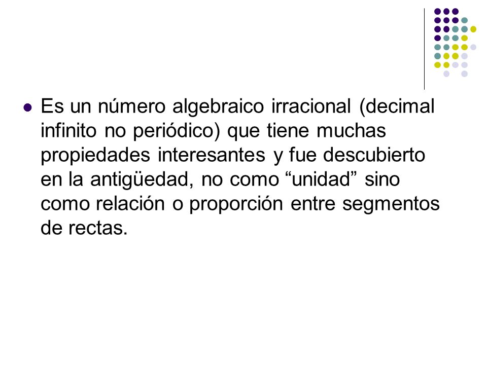 Es un número algebraico irracional (decimal infinito no periódico) que tiene muchas propiedades interesantes y fue descubierto en la antigüedad, no como unidad sino como relación o proporción entre segmentos de rectas.