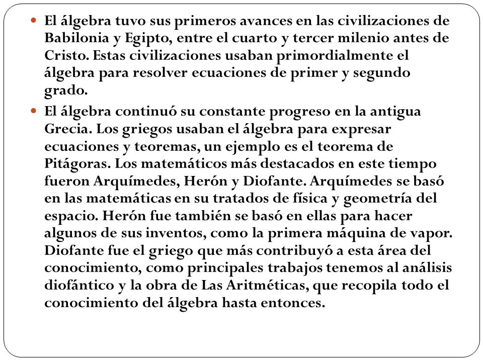 El álgebra tuvo sus primeros avances en las civilizaciones de Babilonia y Egipto, entre el cuarto y tercer milenio antes de Cristo. Estas civilizaciones usaban primordialmente el álgebra para resolver ecuaciones de primer y segundo grado.