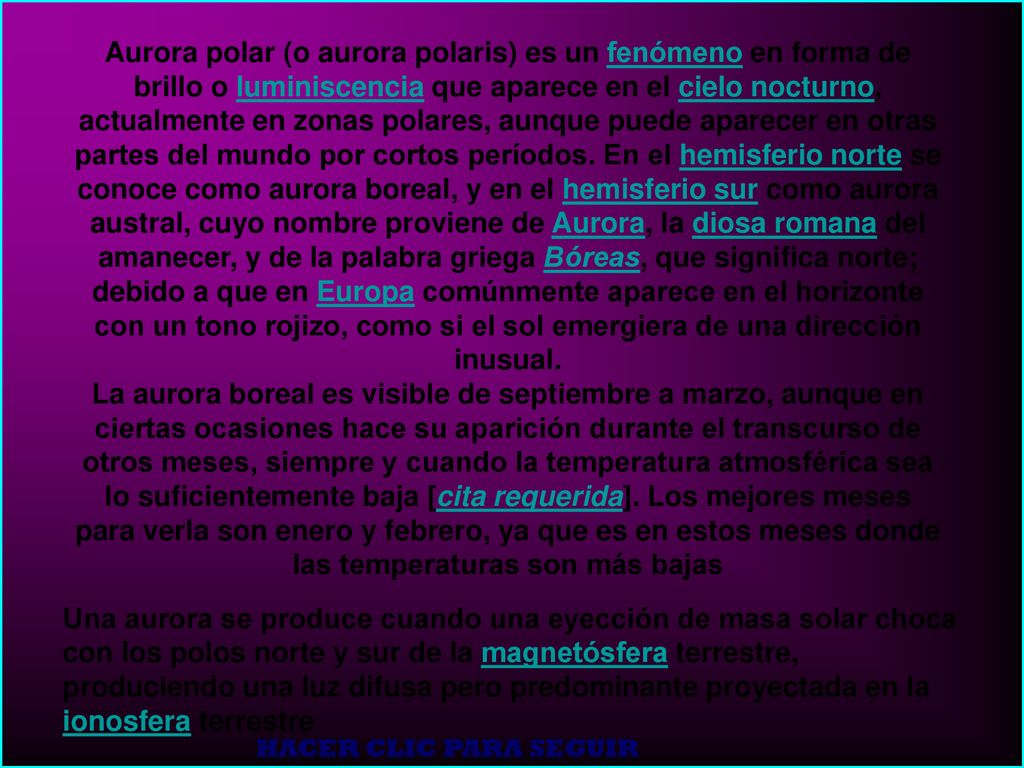 Aurora polar (o aurora polaris) es un fenómeno en forma de brillo o luminiscencia que aparece en el cielo nocturno, actualmente en zonas polares, aunque puede aparecer en otras partes del mundo por cortos períodos. En el hemisferio norte se conoce como aurora boreal, y en el hemisferio sur como aurora austral, cuyo nombre proviene de Aurora, la diosa romana del amanecer, y de la palabra griega Bóreas, que significa norte; debido a que en Europa comúnmente aparece en el horizonte con un tono rojizo, como si el sol emergiera de una dirección inusual.