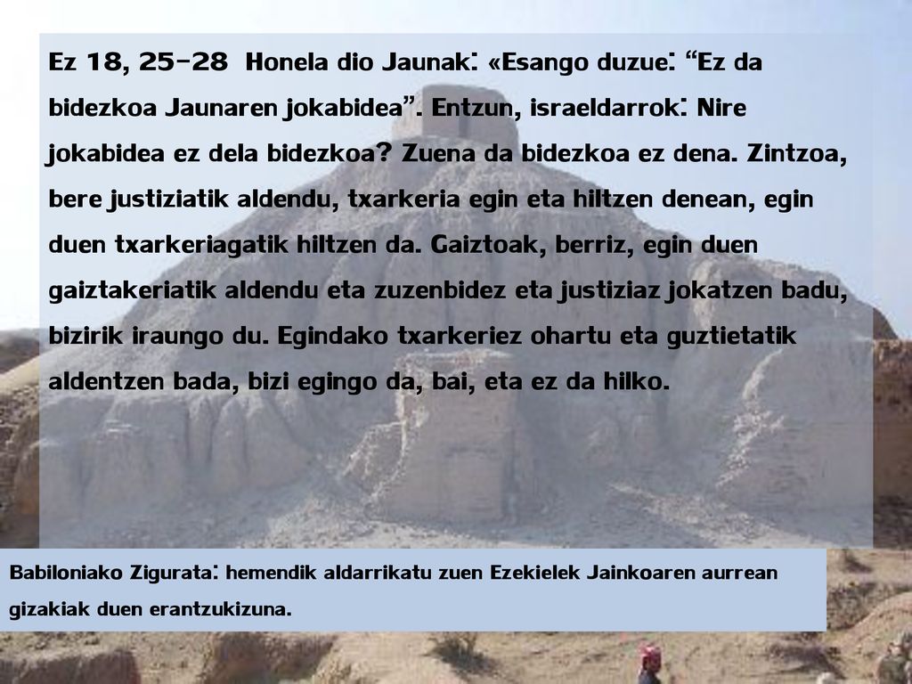 Ez 18, Honela dio Jaunak: «Esango duzue: Ez da bidezkoa Jaunaren jokabidea . Entzun, israeldarrok: Nire jokabidea ez dela bidezkoa Zuena da bidezkoa ez dena. Zintzoa, bere justiziatik aldendu, txarkeria egin eta hiltzen denean, egin duen txarkeriagatik hiltzen da. Gaiztoak, berriz, egin duen gaiztakeriatik aldendu eta zuzenbidez eta justiziaz jokatzen badu, bizirik iraungo du. Egindako txarkeriez ohartu eta guztietatik aldentzen bada, bizi egingo da, bai, eta ez da hilko.