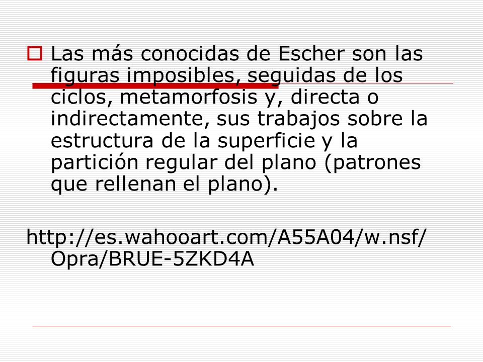 Las más conocidas de Escher son las figuras imposibles, seguidas de los ciclos, metamorfosis y, directa o indirectamente, sus trabajos sobre la estructura de la superficie y la partición regular del plano (patrones que rellenan el plano).