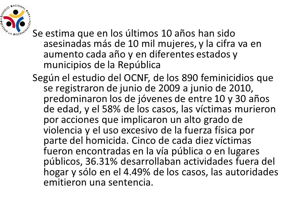 Se estima que en los últimos 10 años han sido asesinadas más de 10 mil mujeres, y la cifra va en aumento cada año y en diferentes estados y municipios de la República Según el estudio del OCNF, de los 890 feminicidios que se registraron de junio de 2009 a junio de 2010, predominaron los de jóvenes de entre 10 y 30 años de edad, y el 58% de los casos, las víctimas murieron por acciones que implicaron un alto grado de violencia y el uso excesivo de la fuerza física por parte del homicida.