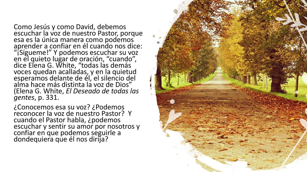 Como Jesús y como David, debemos escuchar la voz de nuestro Pastor, porque esa es la única manera como podemos aprender a confiar en él cuando nos dice: ¡Sígueme! Y podemos escuchar su voz en el quieto lugar de oración, cuando , dice Elena G. White, todas las demás voces quedan acalladas, y en la quietud esperamos delante de él, el silencio del alma hace más distinta la voz de Dios (Elena G. White, El Deseado de todas las gentes, p ¿Conocemos esa su voz ¿Podemos reconocer la voz de nuestro Pastor Y cuando el Pastor habla, ¿podemos escuchar y sentir su amor por nosotros y confiar en que podemos seguirle a dondequiera que él nos dirija