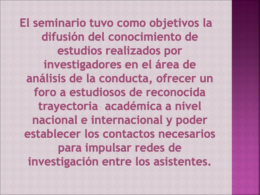 El seminario tuvo como objetivos la difusión del conocimiento de estudios realizados por investigadores en el área de análisis de la conducta, ofrecer un foro a estudiosos de reconocida trayectoria académica a nivel nacional e internacional y poder establecer los contactos necesarios para impulsar redes de investigación entre los asistentes.