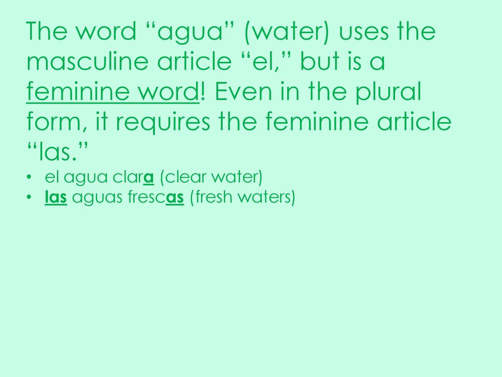 The word agua (water) uses the masculine article el, but is a feminine word! Even in the plural form, it requires the feminine article las.