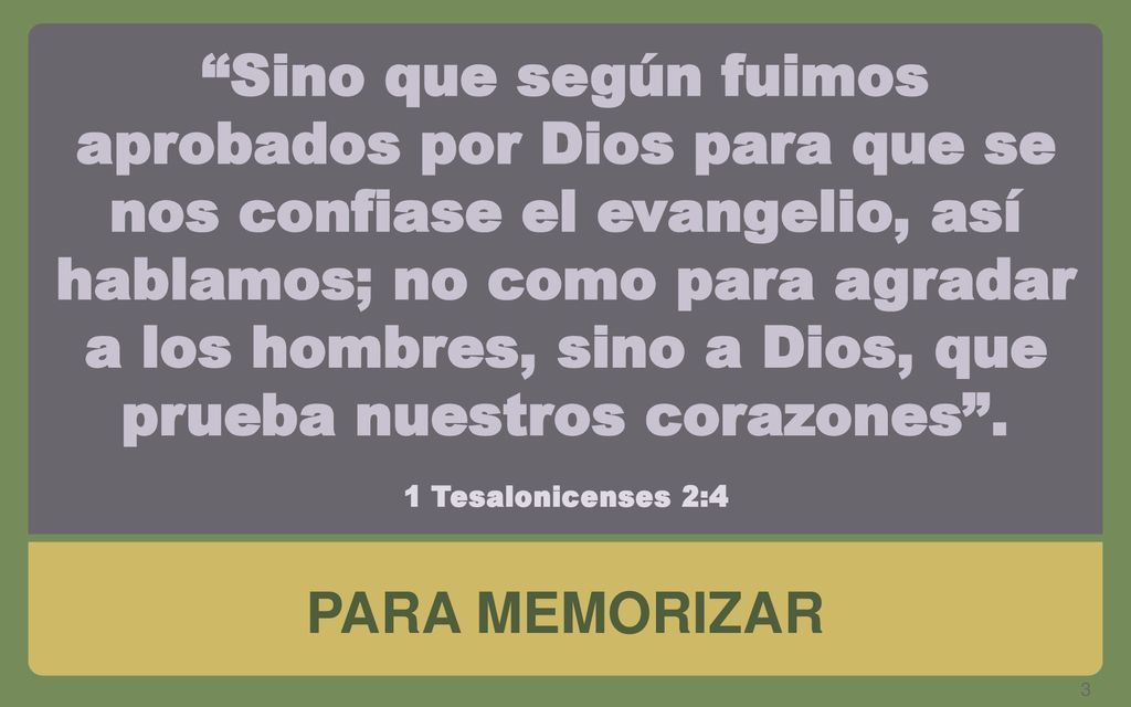 Sino que según fuimos aprobados por Dios para que se nos confiase el evangelio, así hablamos; no como para agradar a los hombres, sino a Dios, que prueba nuestros corazones . 1 Tesalonicenses 2:4