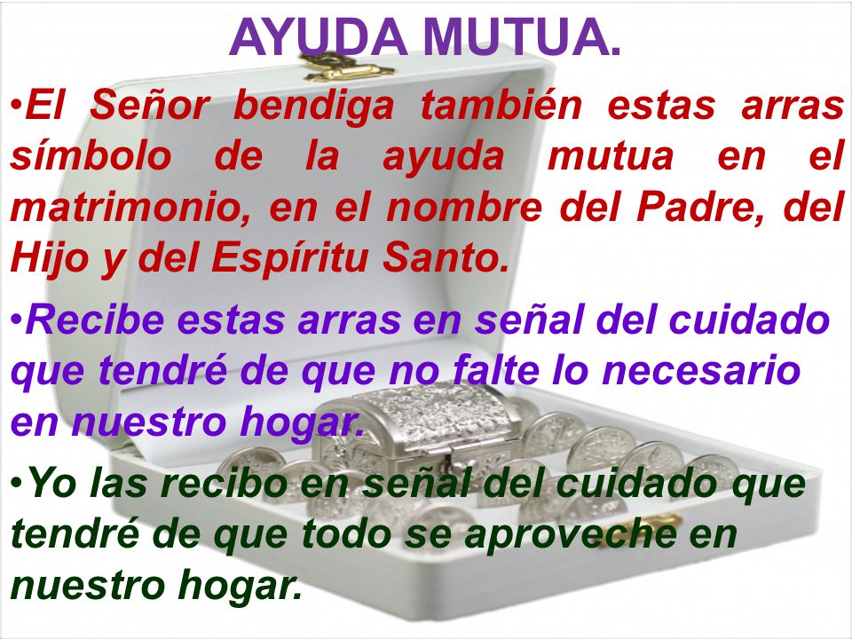 AYUDA MUTUA. El Señor bendiga también estas arras símbolo de la ayuda mutua en el matrimonio, en el nombre del Padre, del Hijo y del Espíritu Santo.