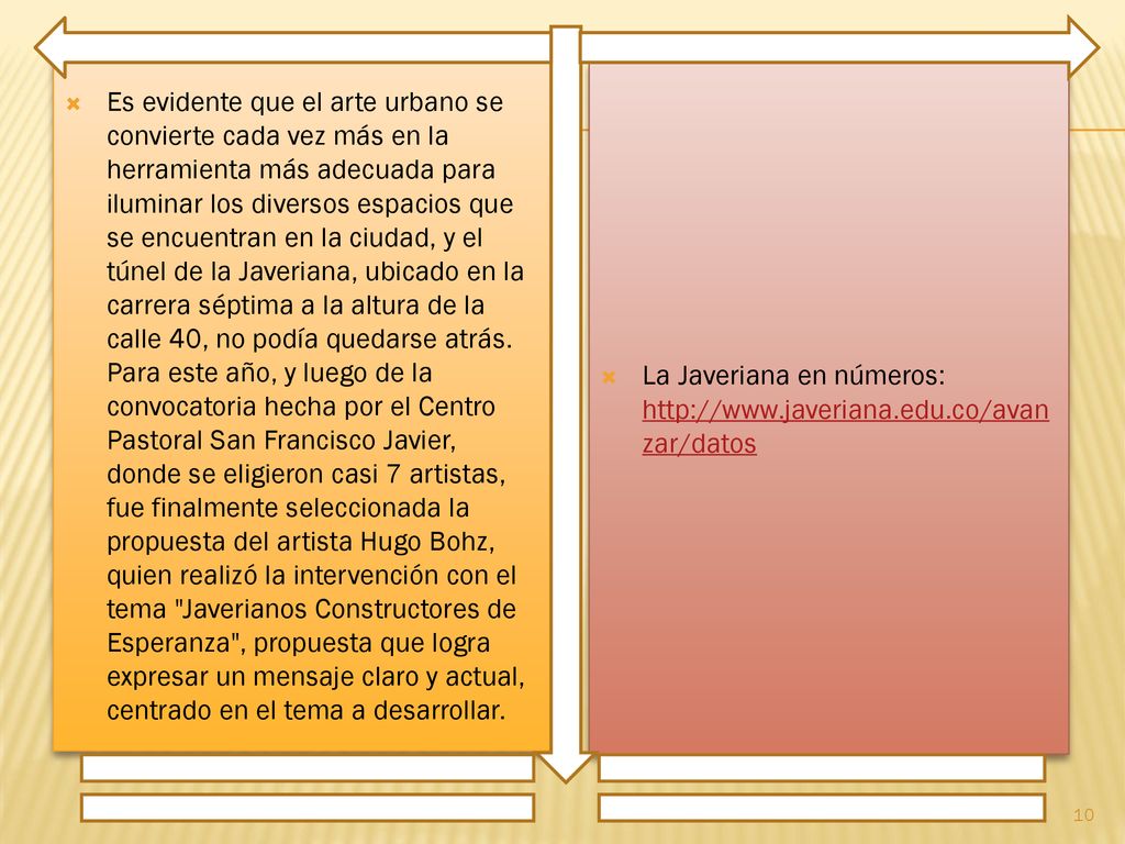 Es evidente que el arte urbano se convierte cada vez más en la herramienta más adecuada para iluminar los diversos espacios que se encuentran en la ciudad, y el túnel de la Javeriana, ubicado en la carrera séptima a la altura de la calle 40, no podía quedarse atrás. Para este año, y luego de la convocatoria hecha por el Centro Pastoral San Francisco Javier, donde se eligieron casi 7 artistas, fue finalmente seleccionada la propuesta del artista Hugo Bohz, quien realizó la intervención con el tema Javerianos Constructores de Esperanza , propuesta que logra expresar un mensaje claro y actual, centrado en el tema a desarrollar.