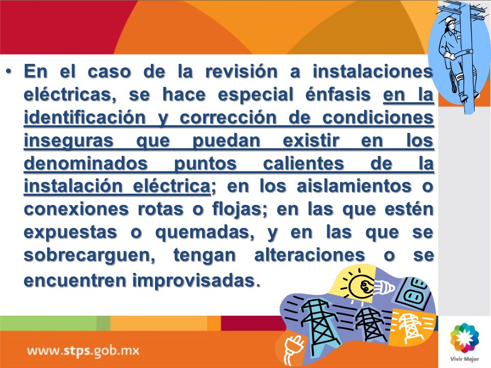 En el caso de la revisión a instalaciones eléctricas, se hace especial énfasis en la identificación y corrección de condiciones inseguras que puedan existir en los denominados puntos calientes de la instalación eléctrica; en los aislamientos o conexiones rotas o flojas; en las que estén expuestas o quemadas, y en las que se sobrecarguen, tengan alteraciones o se encuentren improvisadas.