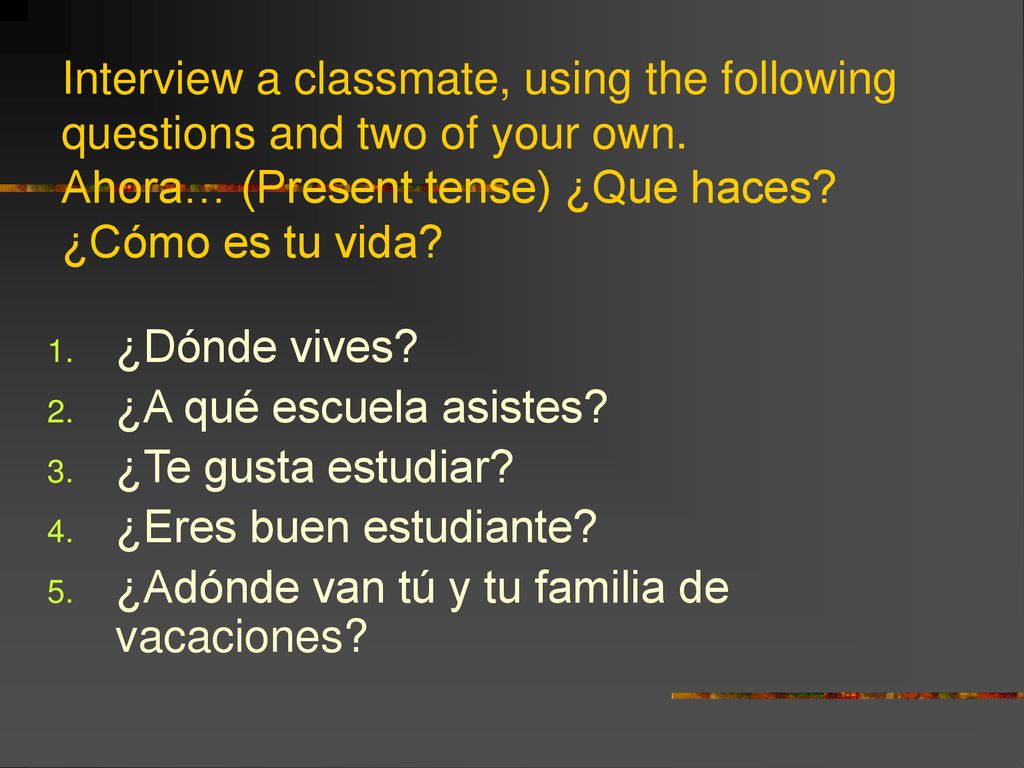 Interview a classmate, using the following questions and two of your own. Ahora… (Present tense) ¿Que haces ¿Cómo es tu vida