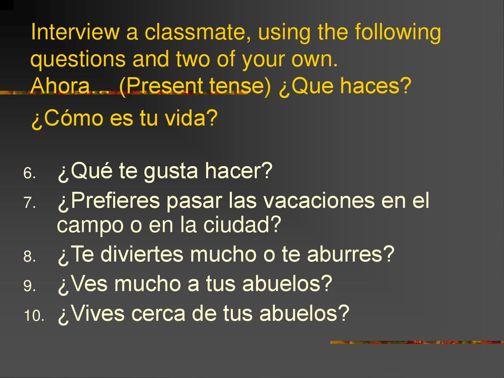 Interview a classmate, using the following questions and two of your own. Ahora… (Present tense) ¿Que haces ¿Cómo es tu vida