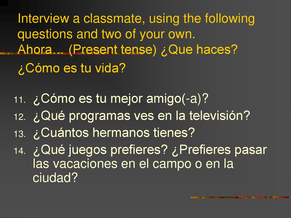 Interview a classmate, using the following questions and two of your own. Ahora… (Present tense) ¿Que haces ¿Cómo es tu vida