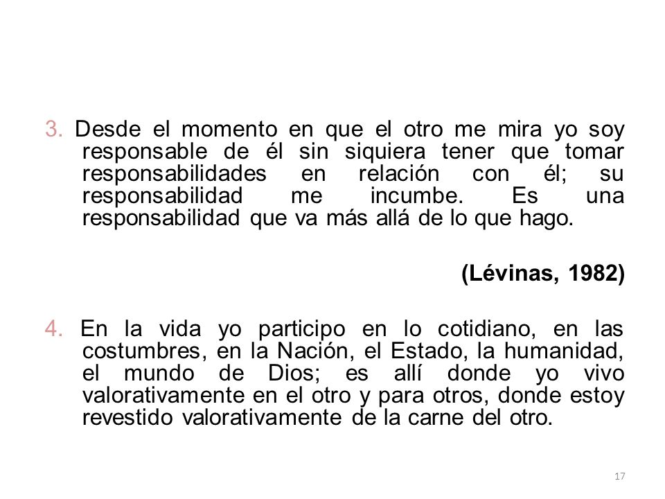 3. Desde el momento en que el otro me mira yo soy responsable de él sin siquiera tener que tomar responsabilidades en relación con él; su responsabilidad me incumbe. Es una responsabilidad que va más allá de lo que hago.
