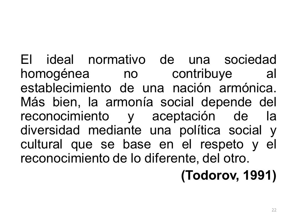El ideal normativo de una sociedad homogénea no contribuye al establecimiento de una nación armónica. Más bien, la armonía social depende del reconocimiento y aceptación de la diversidad mediante una política social y cultural que se base en el respeto y el reconocimiento de lo diferente, del otro.