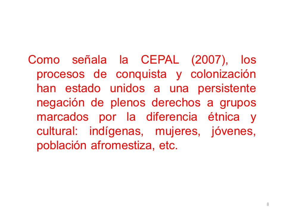 Como señala la CEPAL (2007), los procesos de conquista y colonización han estado unidos a una persistente negación de plenos derechos a grupos marcados por la diferencia étnica y cultural: indígenas, mujeres, jóvenes, población afromestiza, etc.