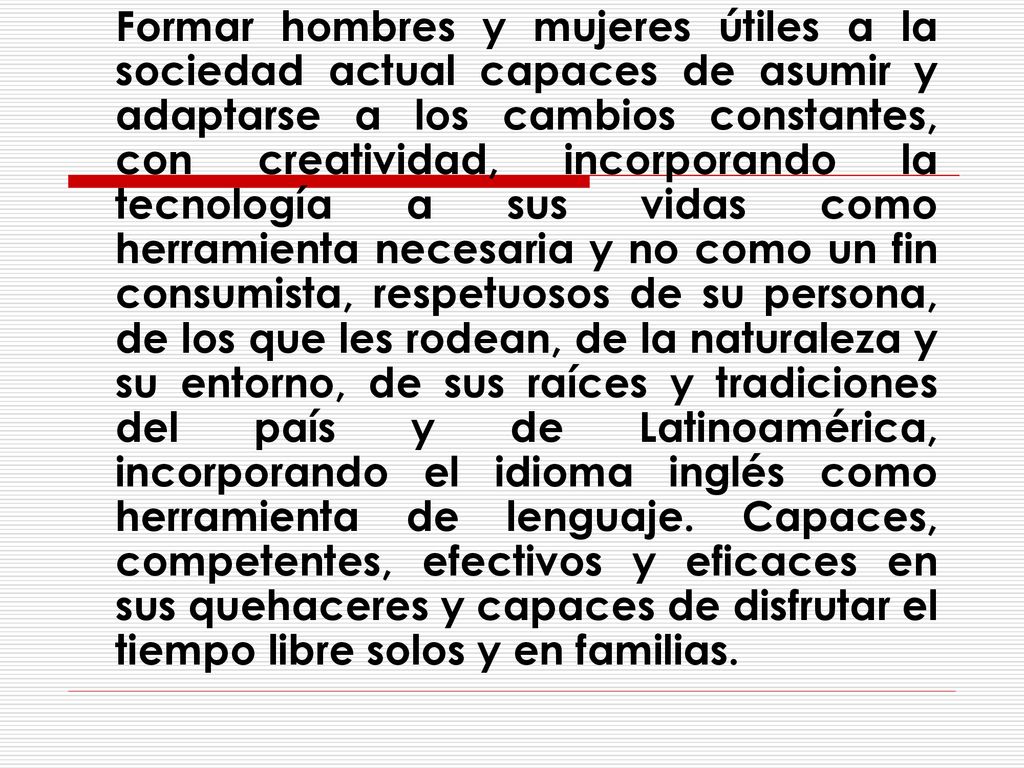 Formar hombres y mujeres útiles a la sociedad actual capaces de asumir y adaptarse a los cambios constantes, con creatividad, incorporando la tecnología a sus vidas como herramienta necesaria y no como un fin consumista, respetuosos de su persona, de los que les rodean, de la naturaleza y su entorno, de sus raíces y tradiciones del país y de Latinoamérica, incorporando el idioma inglés como herramienta de lenguaje.
