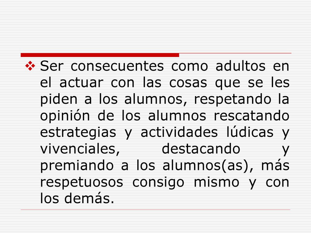 Ser consecuentes como adultos en el actuar con las cosas que se les piden a los alumnos, respetando la opinión de los alumnos rescatando estrategias y actividades lúdicas y vivenciales, destacando y premiando a los alumnos(as), más respetuosos consigo mismo y con los demás.