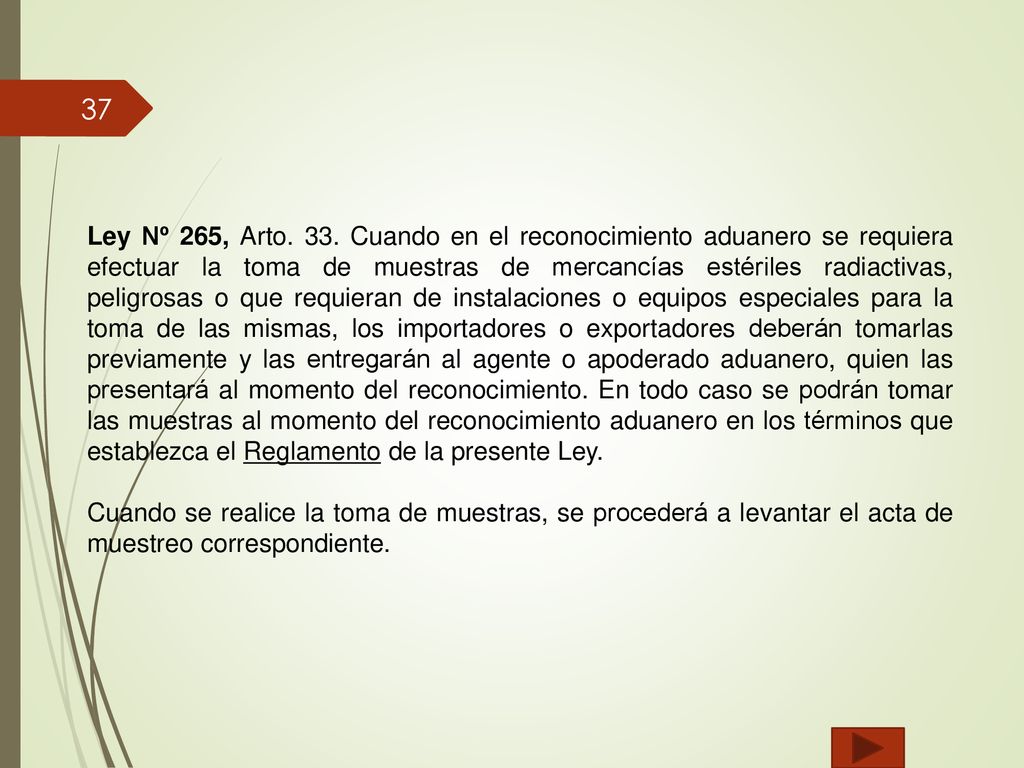 Ley Nº 265, Arto. 33. Cuando en el reconocimiento aduanero se requiera efectuar la toma de muestras de mercancías estériles radiactivas, peligrosas o que requieran de instalaciones o equipos especiales para la toma de las mismas, los importadores o exportadores deberán tomarlas previamente y las entregarán al agente o apoderado aduanero, quien las presentará al momento del reconocimiento. En todo caso se podrán tomar las muestras al momento del reconocimiento aduanero en los términos que establezca el Reglamento de la presente Ley.