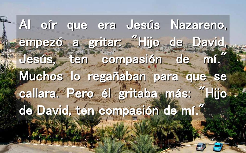 Al oír que era Jesús Nazareno, empezó a gritar: Hijo de David, Jesús, ten compasión de mí. Muchos lo regañaban para que se callara.