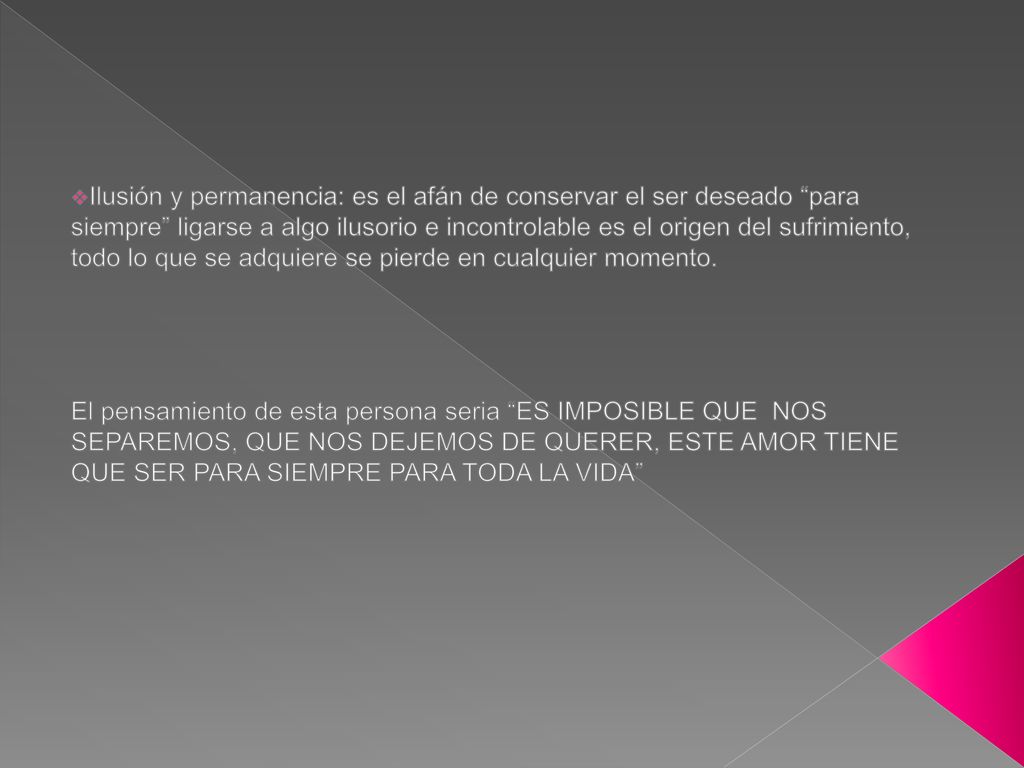 Ilusión y permanencia: es el afán de conservar el ser deseado para siempre ligarse a algo ilusorio e incontrolable es el origen del sufrimiento, todo lo que se adquiere se pierde en cualquier momento.