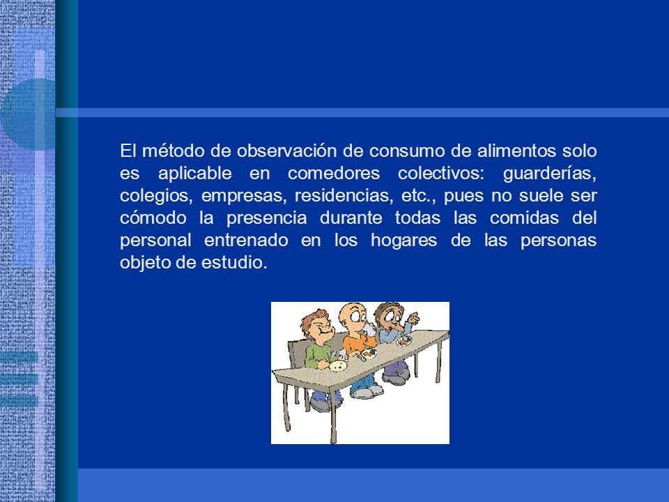 El método de observación de consumo de alimentos solo es aplicable en comedores colectivos: guarderías, colegios, empresas, residencias, etc., pues no suele ser cómodo la presencia durante todas las comidas del personal entrenado en los hogares de las personas objeto de estudio.