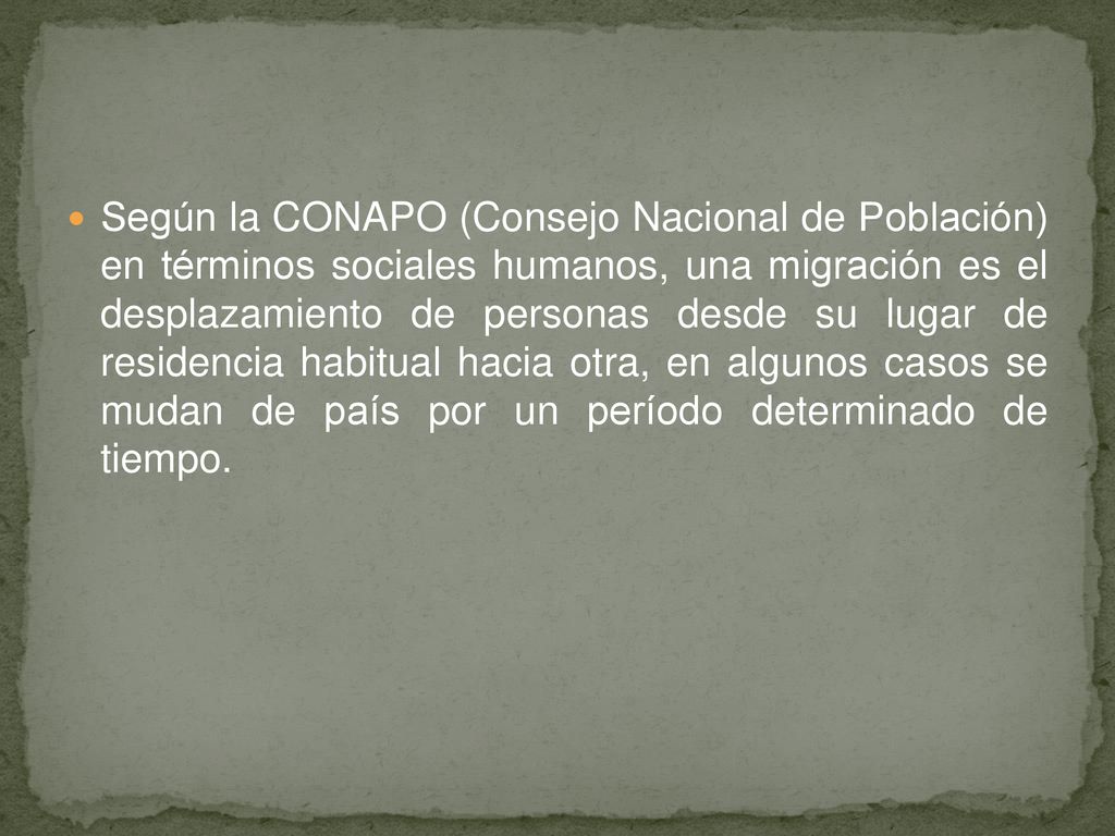 Según la CONAPO (Consejo Nacional de Población) en términos sociales humanos, una migración es el desplazamiento de personas desde su lugar de residencia habitual hacia otra, en algunos casos se mudan de país por un período determinado de tiempo.