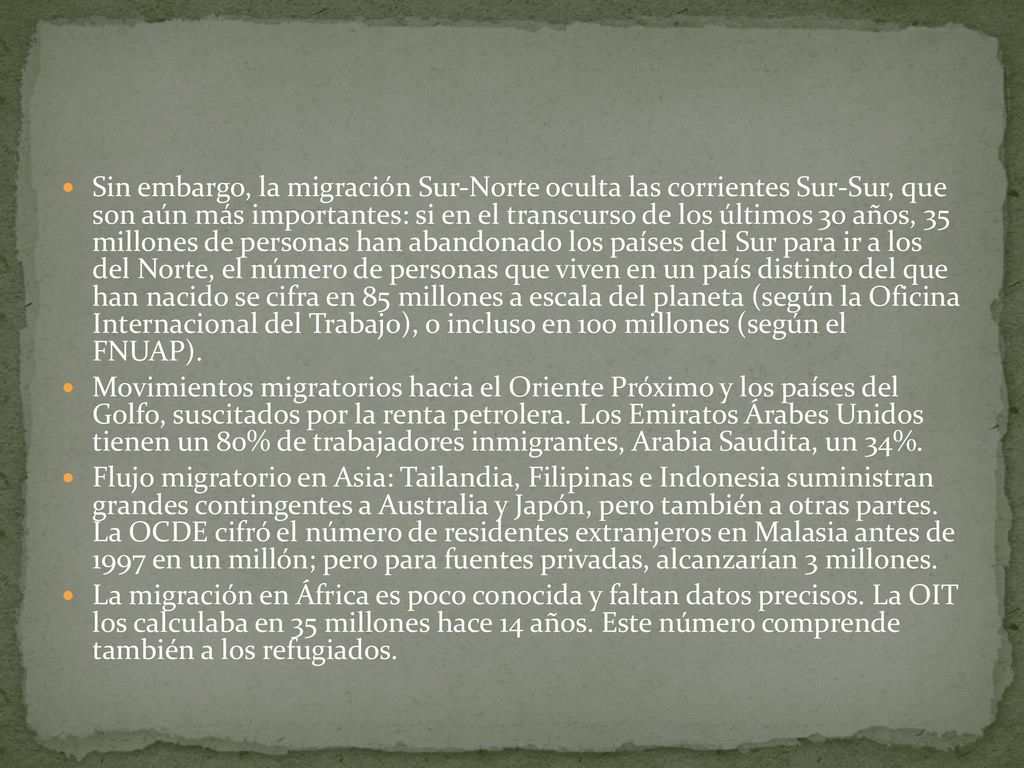 Sin embargo, la migración Sur-Norte oculta las corrientes Sur-Sur, que son aún más importantes: si en el transcurso de los últimos 30 años, 35 millones de personas han abandonado los países del Sur para ir a los del Norte, el número de personas que viven en un país distinto del que han nacido se cifra en 85 millones a escala del planeta (según la Oficina Internacional del Trabajo), o incluso en 100 millones (según el FNUAP).