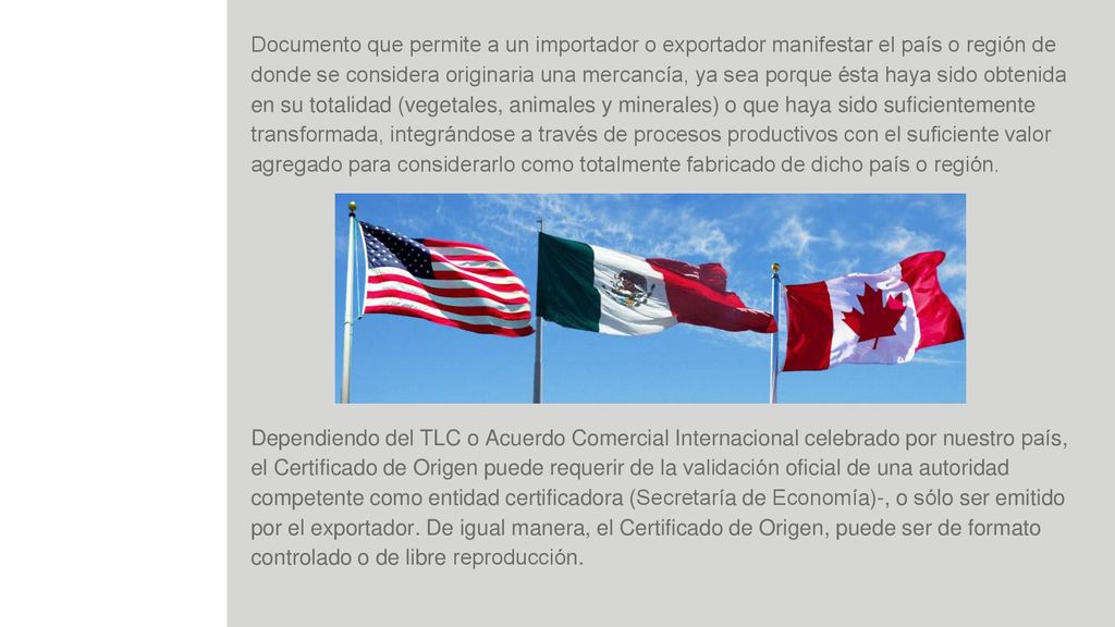 Documento que permite a un importador o exportador manifestar el país o región de donde se considera originaria una mercancía, ya sea porque ésta haya sido obtenida en su totalidad (vegetales, animales y minerales) o que haya sido suficientemente transformada, integrándose a través de procesos productivos con el suficiente valor agregado para considerarlo como totalmente fabricado de dicho país o región.