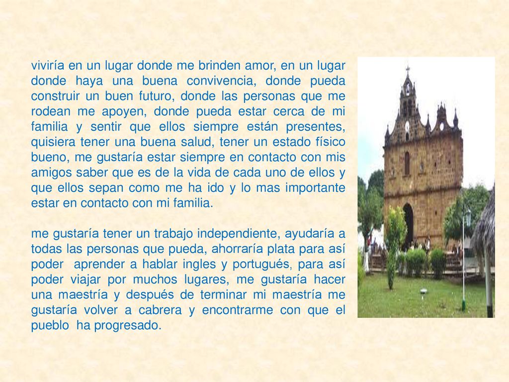 viviría en un lugar donde me brinden amor, en un lugar donde haya una buena convivencia, donde pueda construir un buen futuro, donde las personas que me rodean me apoyen, donde pueda estar cerca de mi familia y sentir que ellos siempre están presentes, quisiera tener una buena salud, tener un estado físico bueno, me gustaría estar siempre en contacto con mis amigos saber que es de la vida de cada uno de ellos y que ellos sepan como me ha ido y lo mas importante estar en contacto con mi familia.