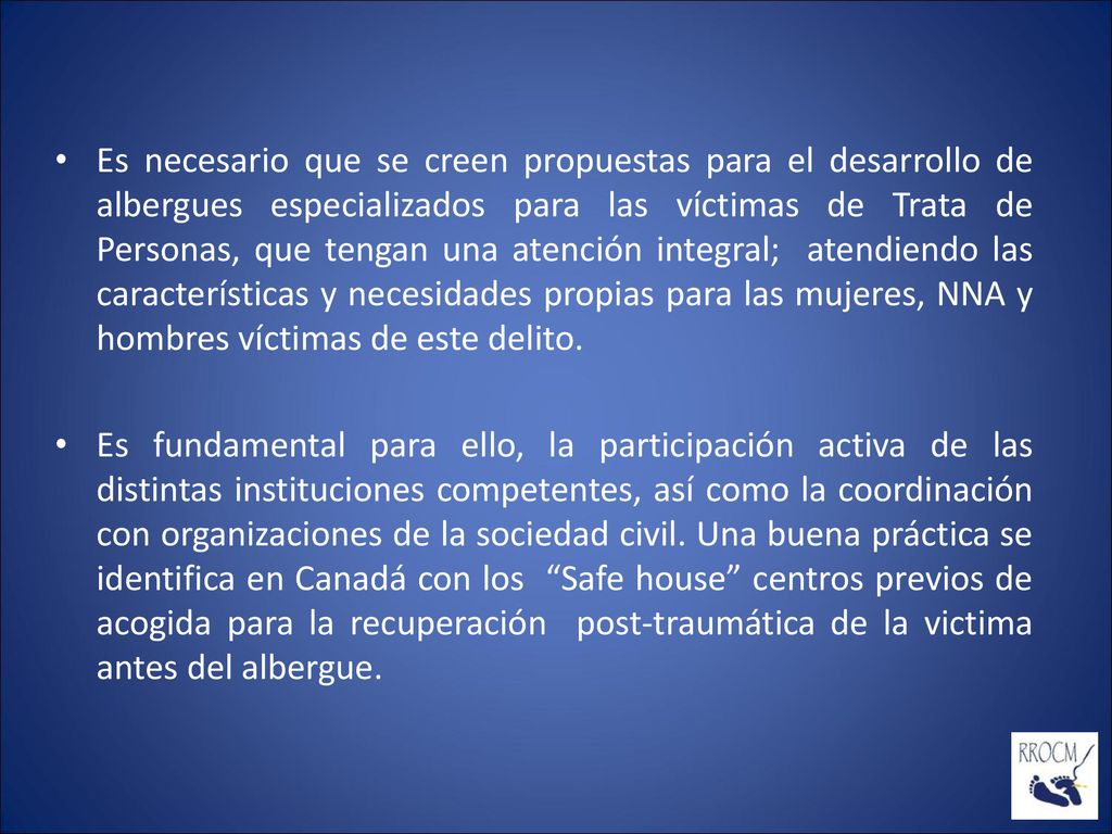 Es necesario que se creen propuestas para el desarrollo de albergues especializados para las víctimas de Trata de Personas, que tengan una atención integral; atendiendo las características y necesidades propias para las mujeres, NNA y hombres víctimas de este delito.