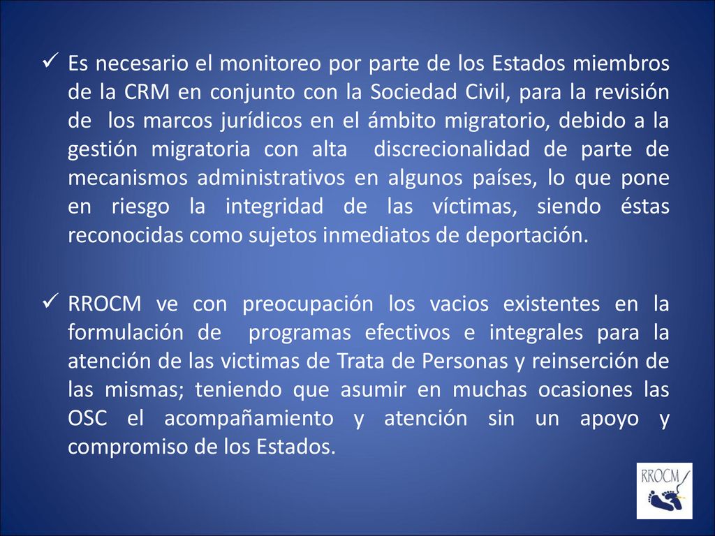 Es necesario el monitoreo por parte de los Estados miembros de la CRM en conjunto con la Sociedad Civil, para la revisión de los marcos jurídicos en el ámbito migratorio, debido a la gestión migratoria con alta discrecionalidad de parte de mecanismos administrativos en algunos países, lo que pone en riesgo la integridad de las víctimas, siendo éstas reconocidas como sujetos inmediatos de deportación.