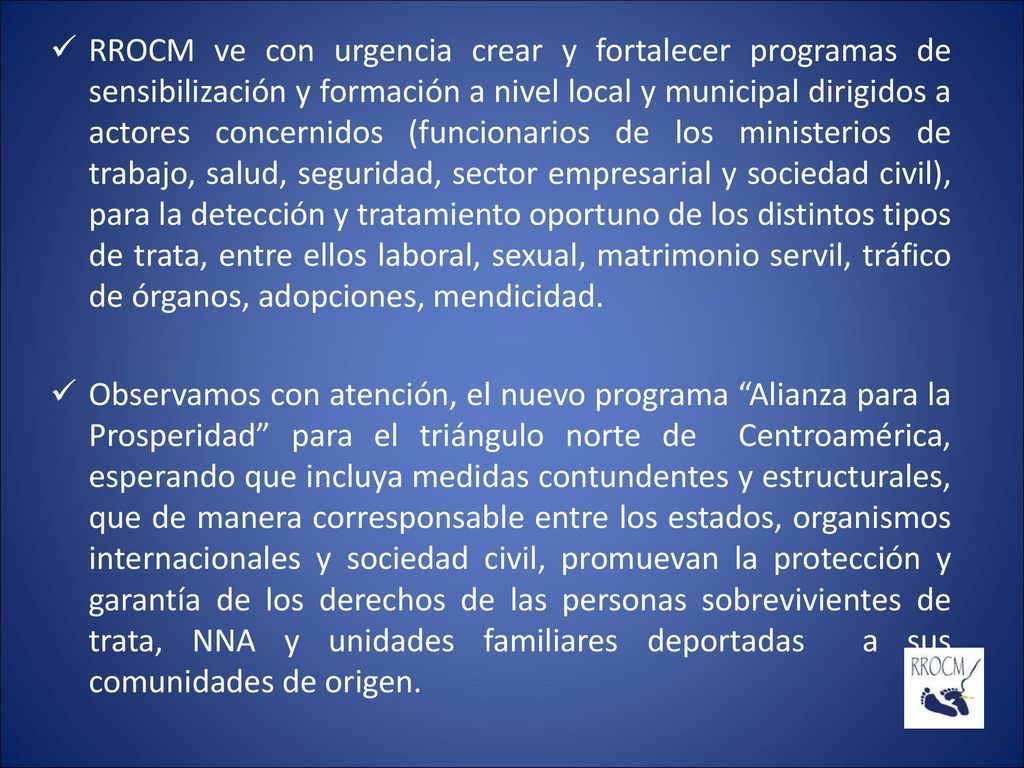 RROCM ve con urgencia crear y fortalecer programas de sensibilización y formación a nivel local y municipal dirigidos a actores concernidos (funcionarios de los ministerios de trabajo, salud, seguridad, sector empresarial y sociedad civil), para la detección y tratamiento oportuno de los distintos tipos de trata, entre ellos laboral, sexual, matrimonio servil, tráfico de órganos, adopciones, mendicidad.