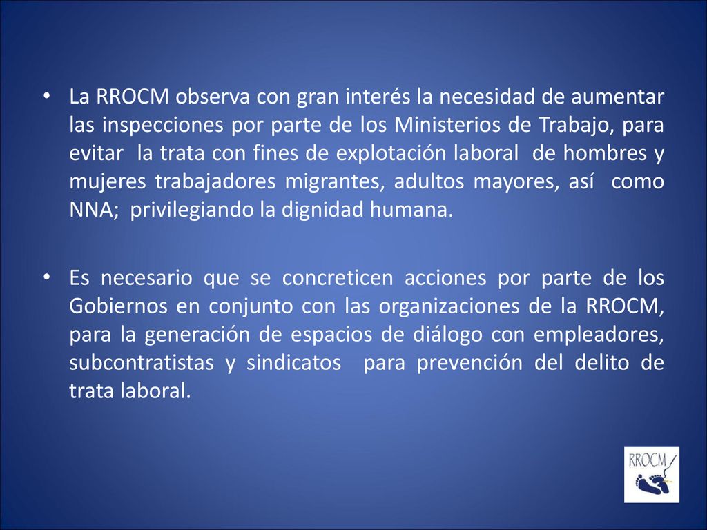 La RROCM observa con gran interés la necesidad de aumentar las inspecciones por parte de los Ministerios de Trabajo, para evitar la trata con fines de explotación laboral de hombres y mujeres trabajadores migrantes, adultos mayores, así como NNA; privilegiando la dignidad humana.