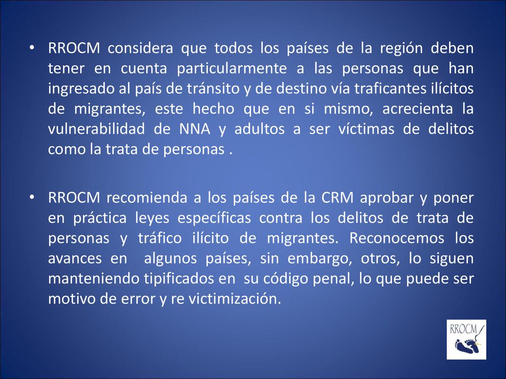 RROCM considera que todos los países de la región deben tener en cuenta particularmente a las personas que han ingresado al país de tránsito y de destino vía traficantes ilícitos de migrantes, este hecho que en si mismo, acrecienta la vulnerabilidad de NNA y adultos a ser víctimas de delitos como la trata de personas .