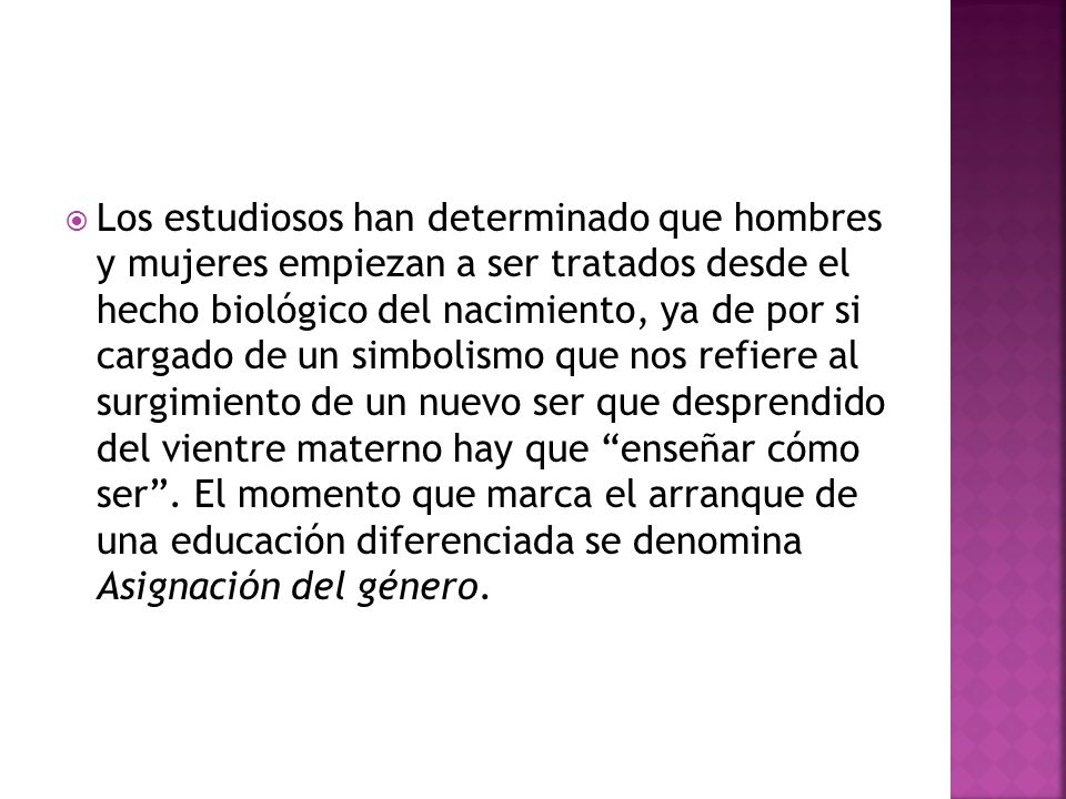 Los estudiosos han determinado que hombres y mujeres empiezan a ser tratados desde el hecho biológico del nacimiento, ya de por si cargado de un simbolismo que nos refiere al surgimiento de un nuevo ser que desprendido del vientre materno hay que enseñar cómo ser .