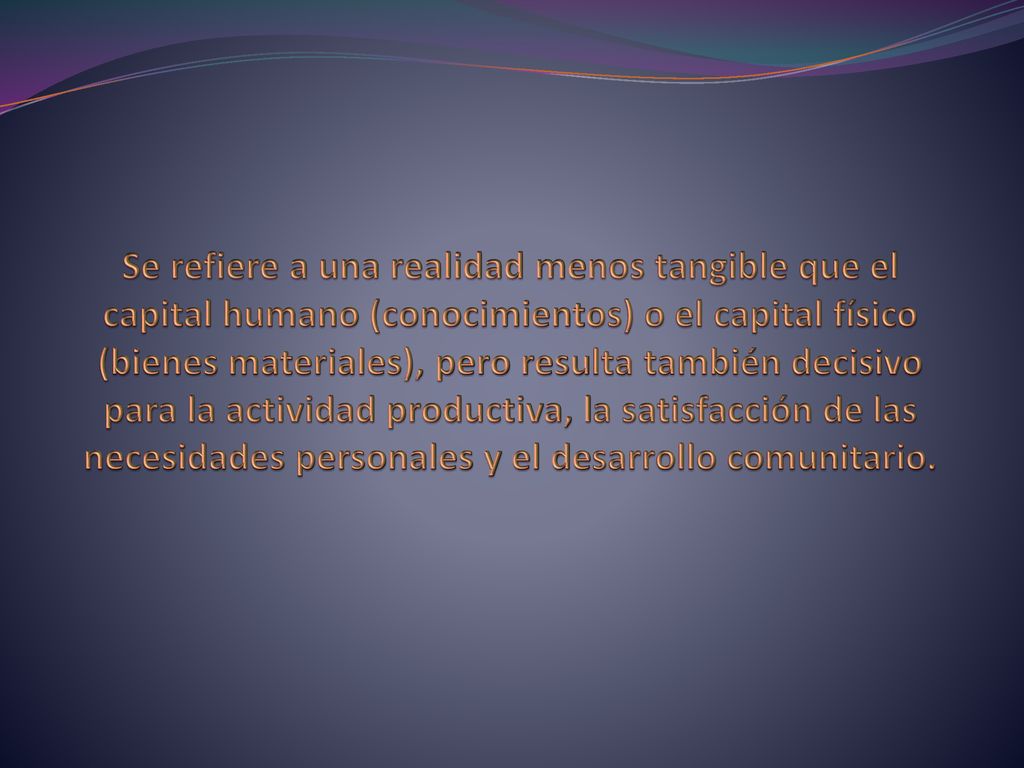 Se refiere a una realidad menos tangible que el capital humano (conocimientos) o el capital físico (bienes materiales), pero resulta también decisivo para la actividad productiva, la satisfacción de las necesidades personales y el desarrollo comunitario.