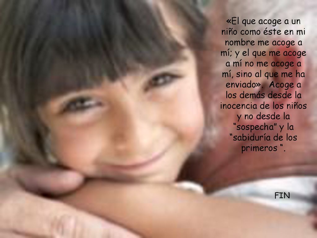 «El que acoge a un niño como éste en mi nombre me acoge a mí; y el que me acoge a mí no me acoge a mí, sino al que me ha enviado». Acoge a los demás desde la inocencia de los niños y no desde la sospecha y la sabiduría de los primeros .
